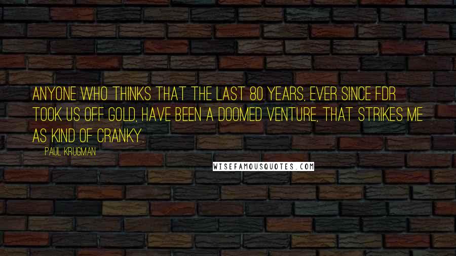 Paul Krugman Quotes: Anyone who thinks that the last 80 years, ever since FDR took us off gold, have been a doomed venture, that strikes me as kind of cranky.