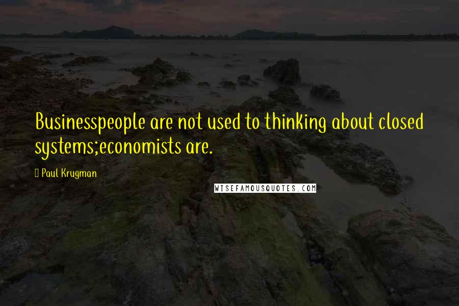 Paul Krugman Quotes: Businesspeople are not used to thinking about closed systems;economists are.