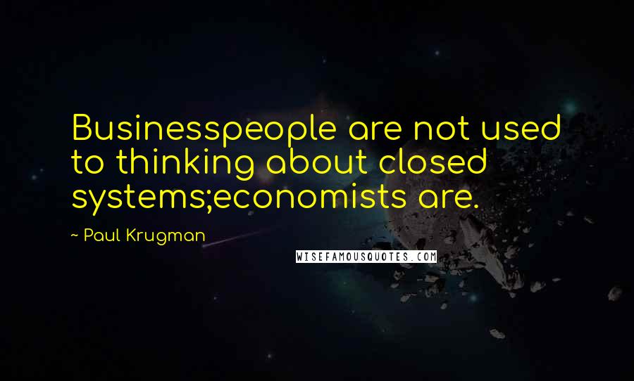 Paul Krugman Quotes: Businesspeople are not used to thinking about closed systems;economists are.