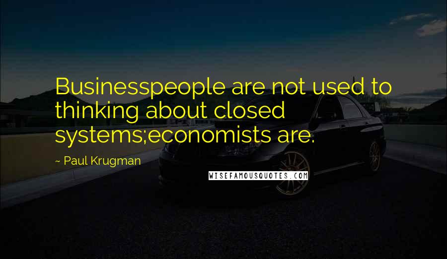 Paul Krugman Quotes: Businesspeople are not used to thinking about closed systems;economists are.