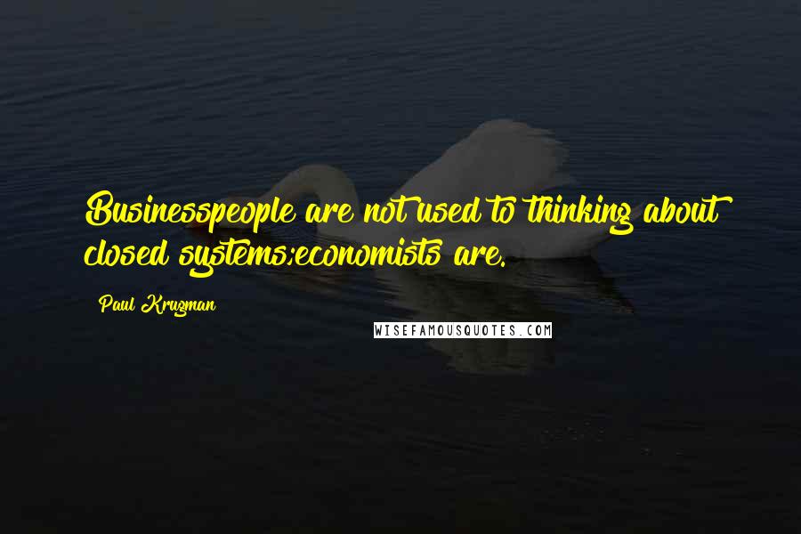 Paul Krugman Quotes: Businesspeople are not used to thinking about closed systems;economists are.