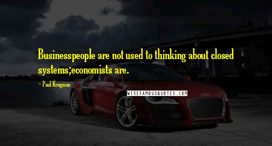 Paul Krugman Quotes: Businesspeople are not used to thinking about closed systems;economists are.