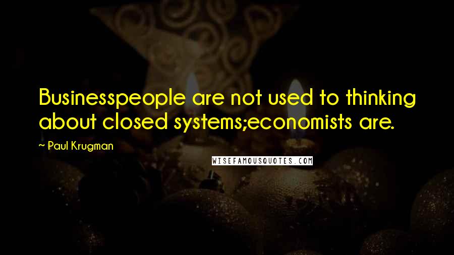 Paul Krugman Quotes: Businesspeople are not used to thinking about closed systems;economists are.