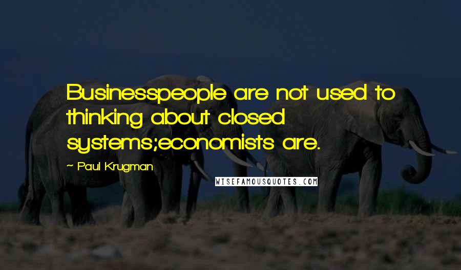 Paul Krugman Quotes: Businesspeople are not used to thinking about closed systems;economists are.