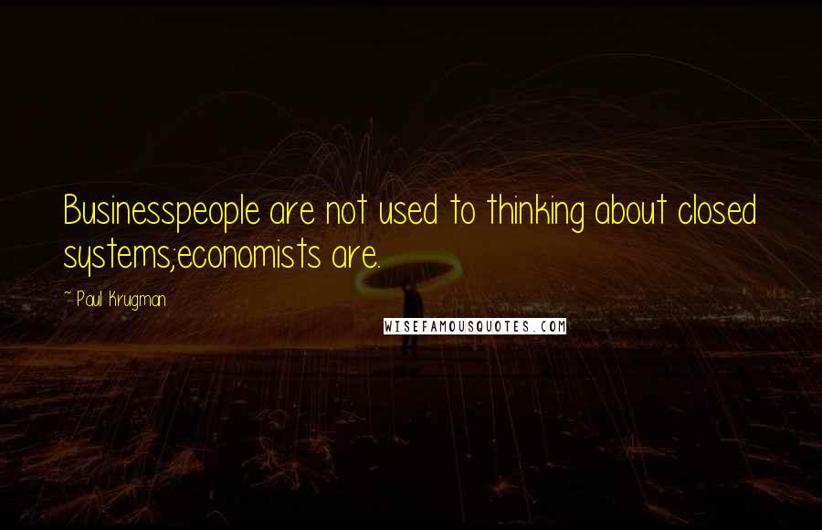 Paul Krugman Quotes: Businesspeople are not used to thinking about closed systems;economists are.