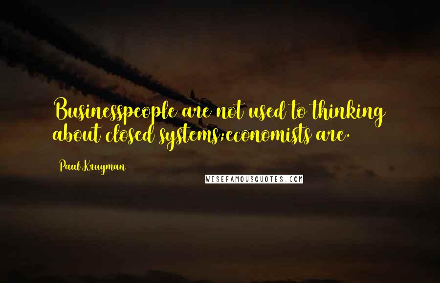 Paul Krugman Quotes: Businesspeople are not used to thinking about closed systems;economists are.