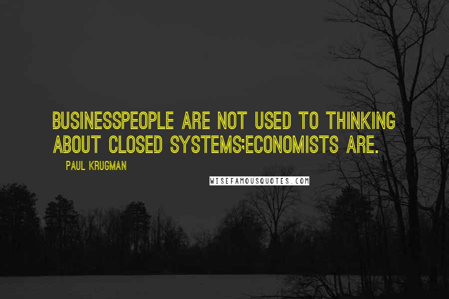 Paul Krugman Quotes: Businesspeople are not used to thinking about closed systems;economists are.