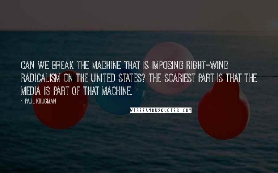 Paul Krugman Quotes: Can we break the machine that is imposing right-wing radicalism on the United States? The scariest part is that the media is part of that machine.