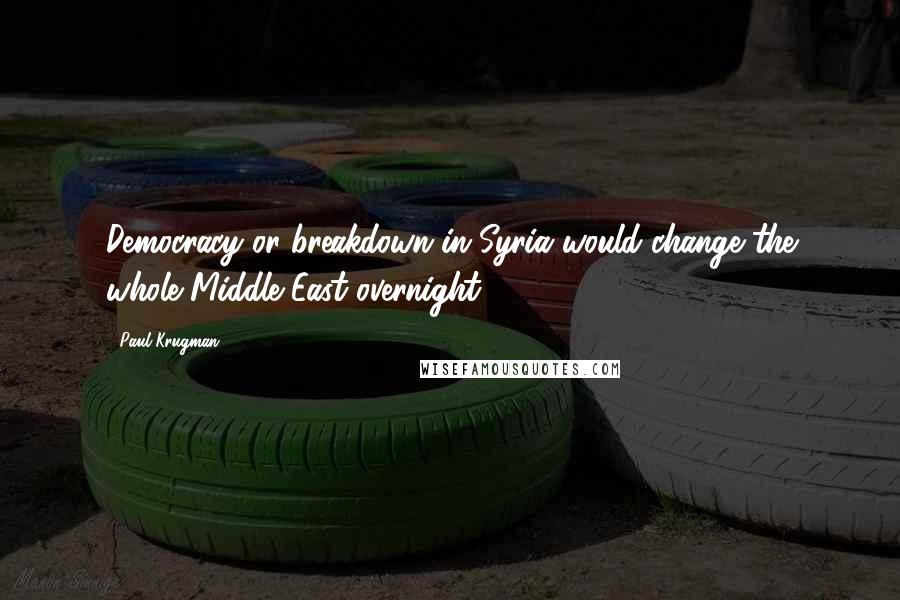 Paul Krugman Quotes: Democracy or breakdown in Syria would change the whole Middle East overnight.