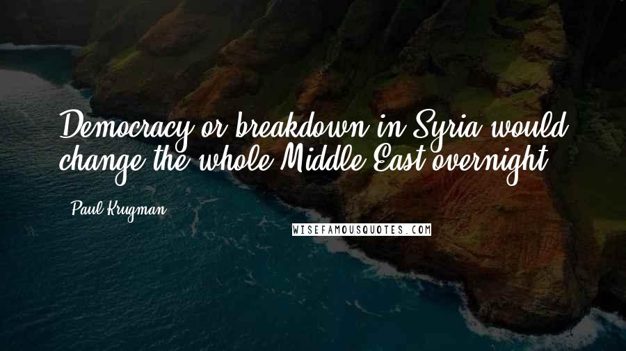 Paul Krugman Quotes: Democracy or breakdown in Syria would change the whole Middle East overnight.