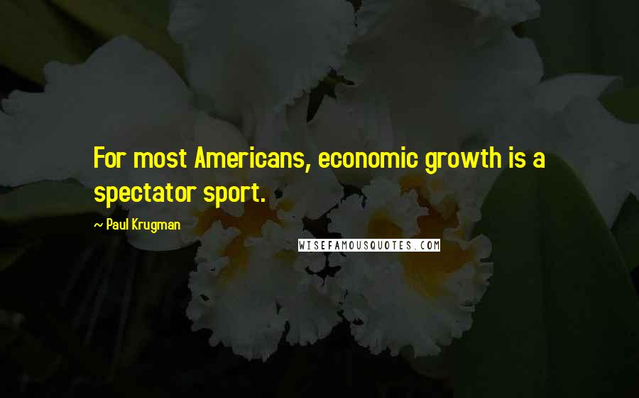 Paul Krugman Quotes: For most Americans, economic growth is a spectator sport.