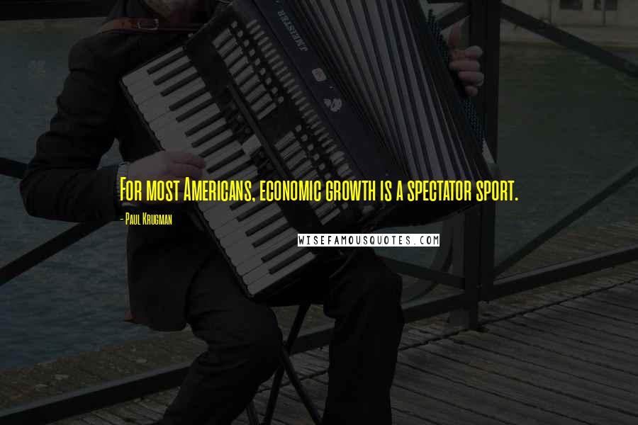 Paul Krugman Quotes: For most Americans, economic growth is a spectator sport.