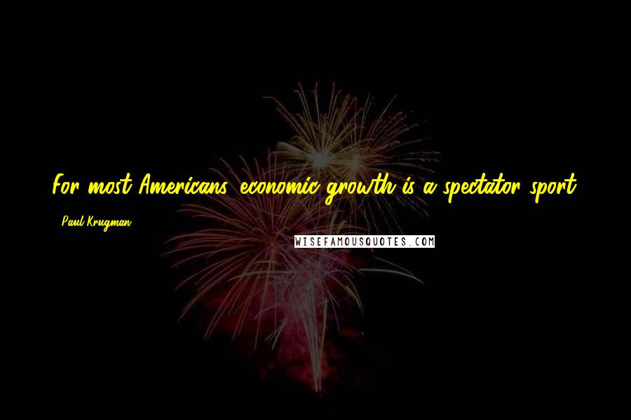 Paul Krugman Quotes: For most Americans, economic growth is a spectator sport.