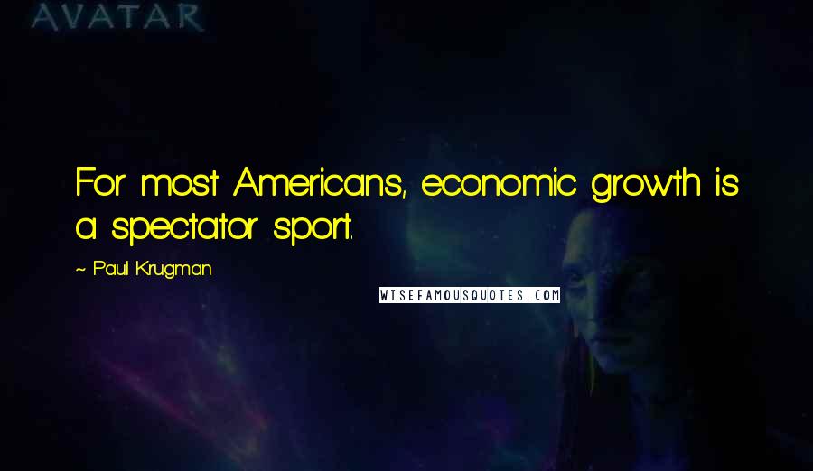 Paul Krugman Quotes: For most Americans, economic growth is a spectator sport.