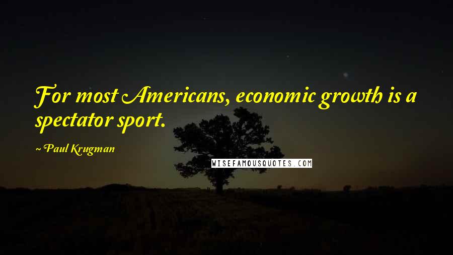 Paul Krugman Quotes: For most Americans, economic growth is a spectator sport.