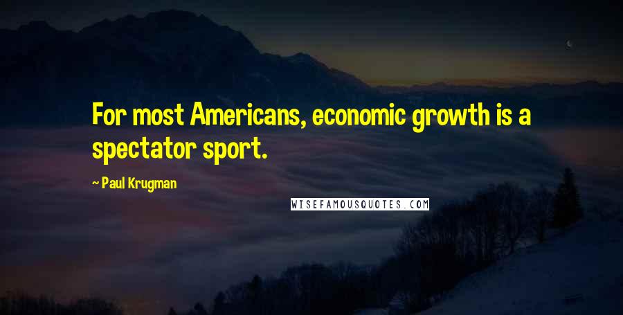 Paul Krugman Quotes: For most Americans, economic growth is a spectator sport.