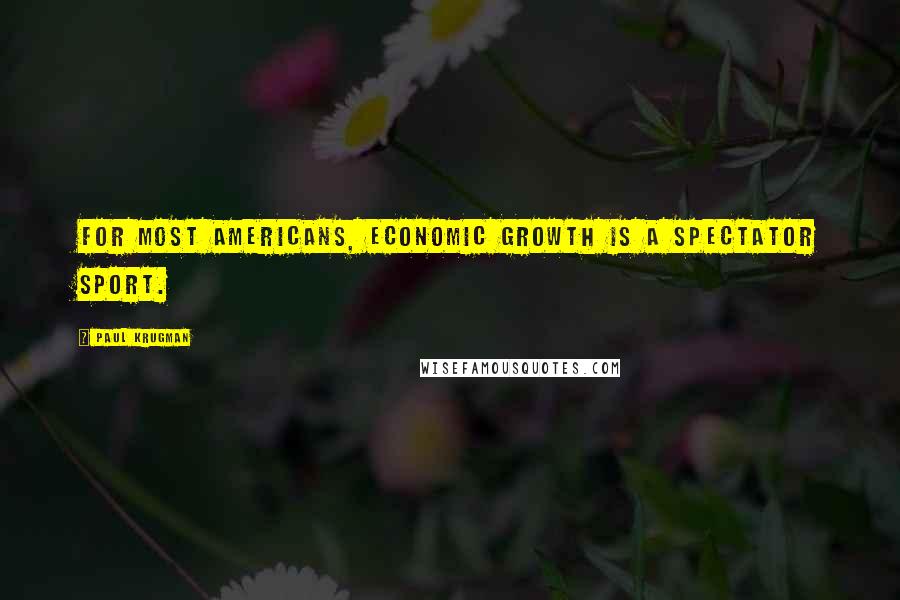 Paul Krugman Quotes: For most Americans, economic growth is a spectator sport.