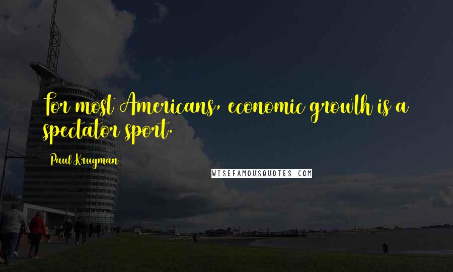 Paul Krugman Quotes: For most Americans, economic growth is a spectator sport.