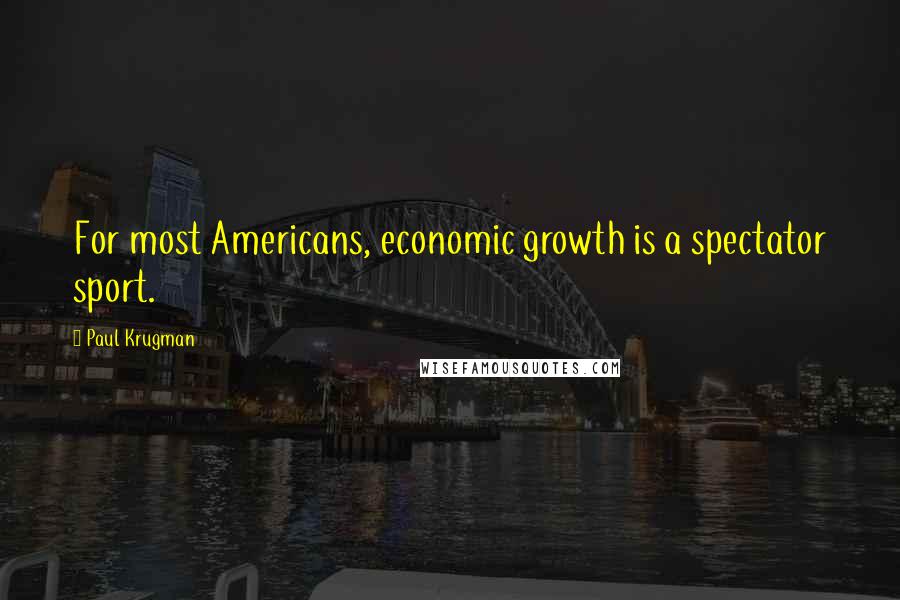 Paul Krugman Quotes: For most Americans, economic growth is a spectator sport.