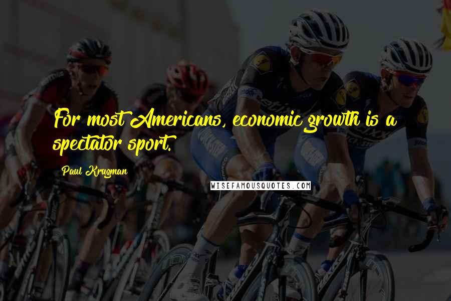 Paul Krugman Quotes: For most Americans, economic growth is a spectator sport.