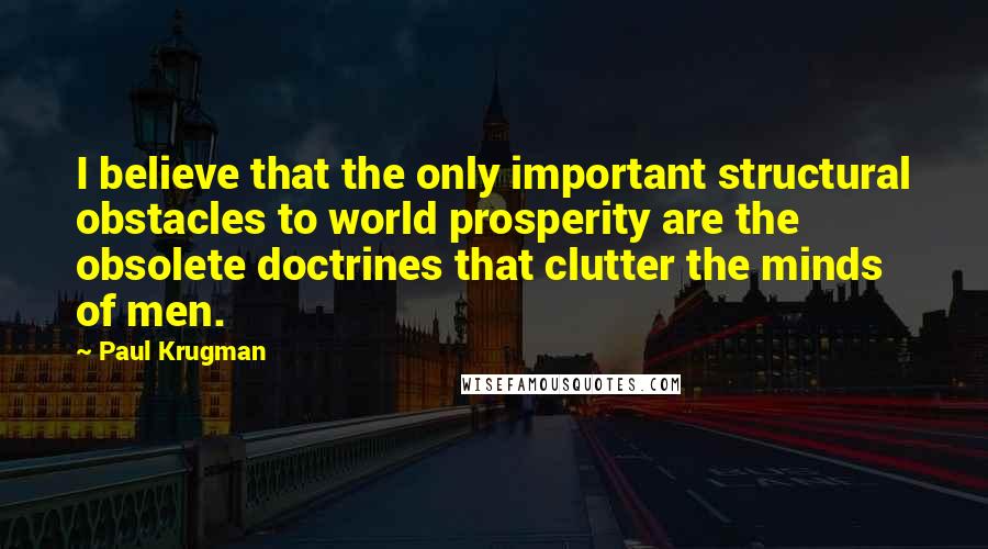 Paul Krugman Quotes: I believe that the only important structural obstacles to world prosperity are the obsolete doctrines that clutter the minds of men.