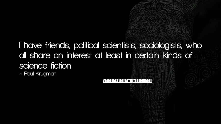 Paul Krugman Quotes: I have friends, political scientists, sociologists, who all share an interest at least in certain kinds of science fiction.