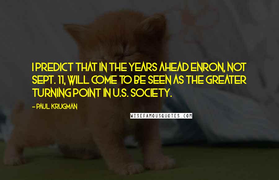 Paul Krugman Quotes: I predict that in the years ahead Enron, not Sept. 11, will come to be seen as the greater turning point in U.S. society.
