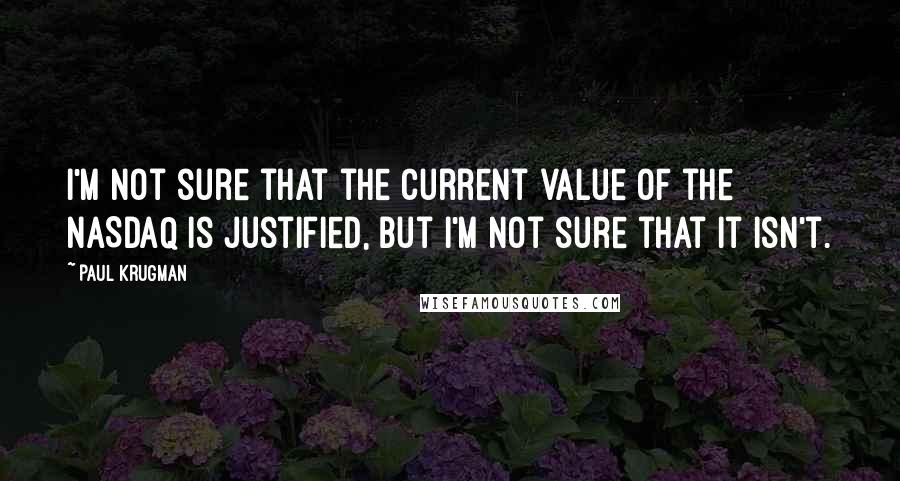 Paul Krugman Quotes: I'm not sure that the current value of the NASDAQ is justified, but I'm not sure that it isn't.