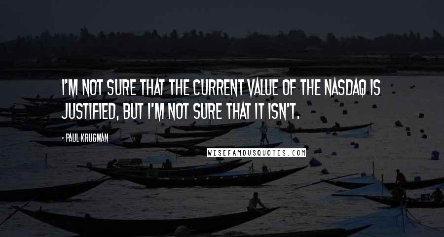 Paul Krugman Quotes: I'm not sure that the current value of the NASDAQ is justified, but I'm not sure that it isn't.