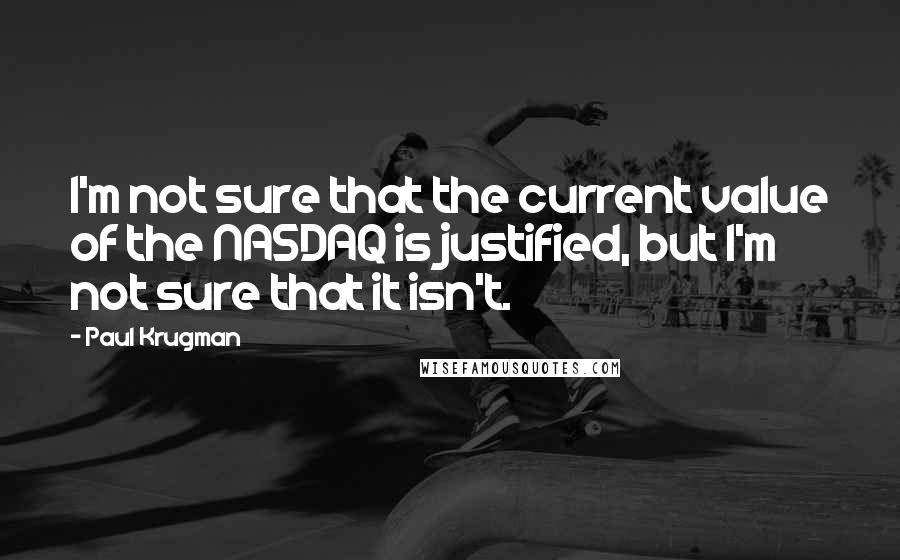 Paul Krugman Quotes: I'm not sure that the current value of the NASDAQ is justified, but I'm not sure that it isn't.