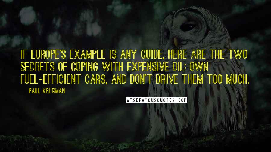 Paul Krugman Quotes: If Europe's example is any guide, here are the two secrets of coping with expensive oil: own fuel-efficient cars, and don't drive them too much.