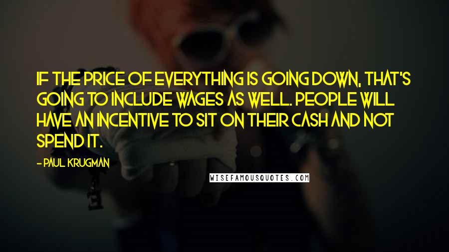 Paul Krugman Quotes: If the price of everything is going down, that's going to include wages as well. People will have an incentive to sit on their cash and not spend it.