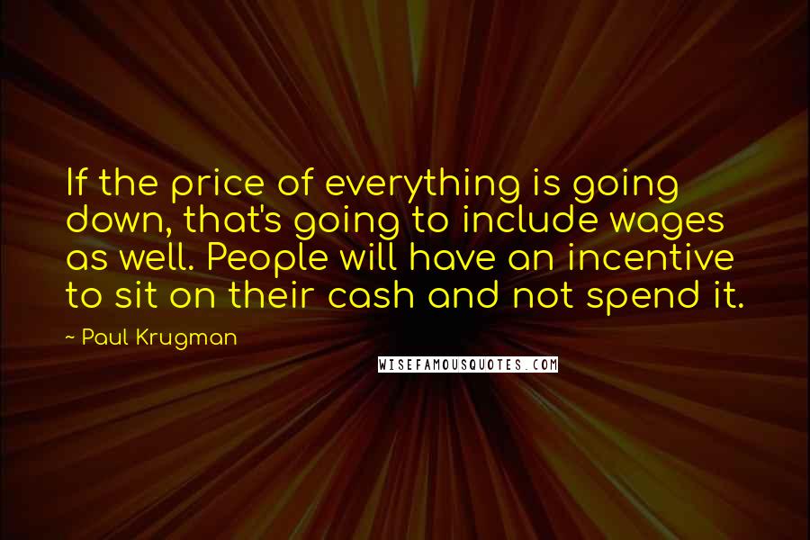 Paul Krugman Quotes: If the price of everything is going down, that's going to include wages as well. People will have an incentive to sit on their cash and not spend it.