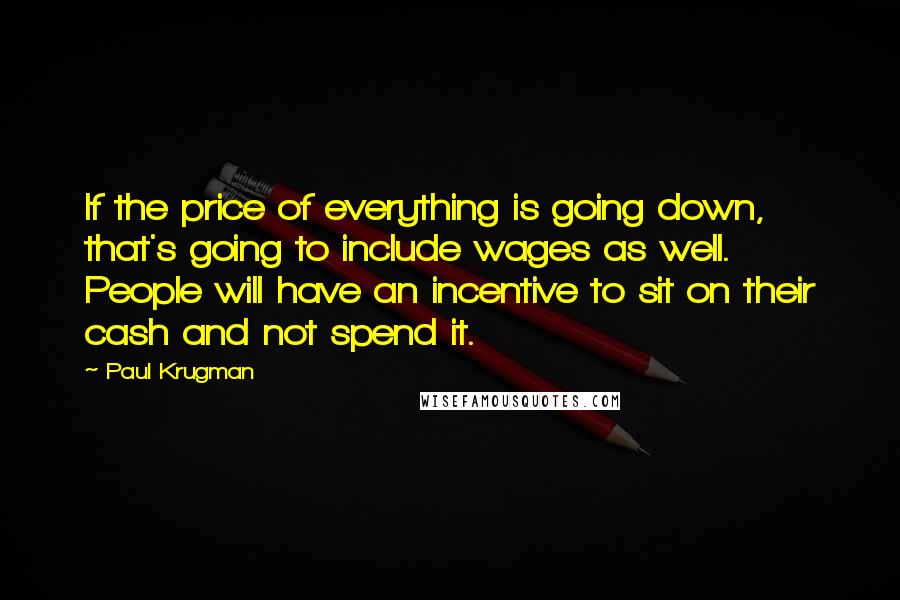 Paul Krugman Quotes: If the price of everything is going down, that's going to include wages as well. People will have an incentive to sit on their cash and not spend it.