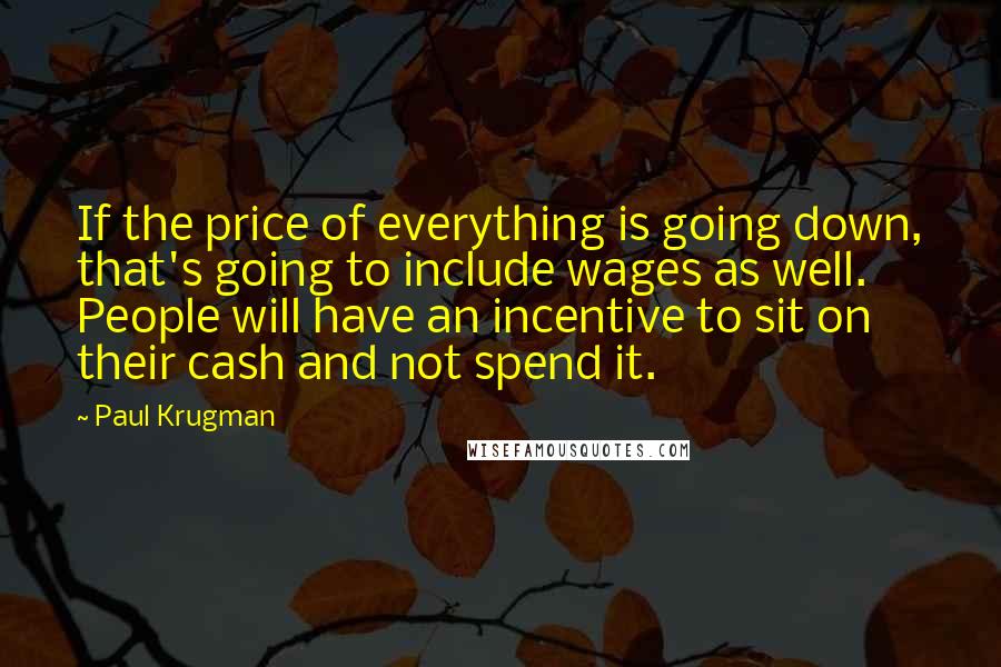 Paul Krugman Quotes: If the price of everything is going down, that's going to include wages as well. People will have an incentive to sit on their cash and not spend it.