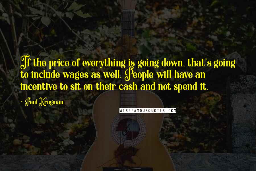 Paul Krugman Quotes: If the price of everything is going down, that's going to include wages as well. People will have an incentive to sit on their cash and not spend it.