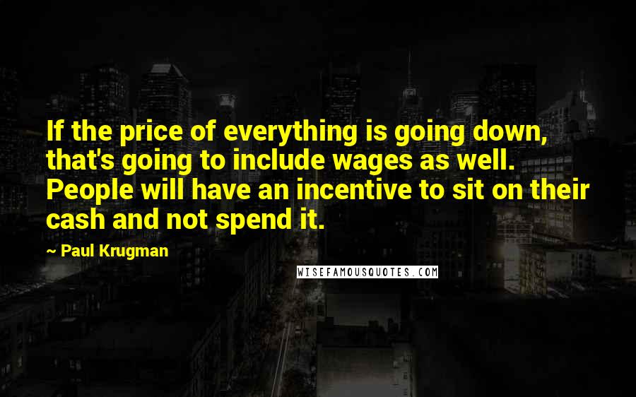 Paul Krugman Quotes: If the price of everything is going down, that's going to include wages as well. People will have an incentive to sit on their cash and not spend it.