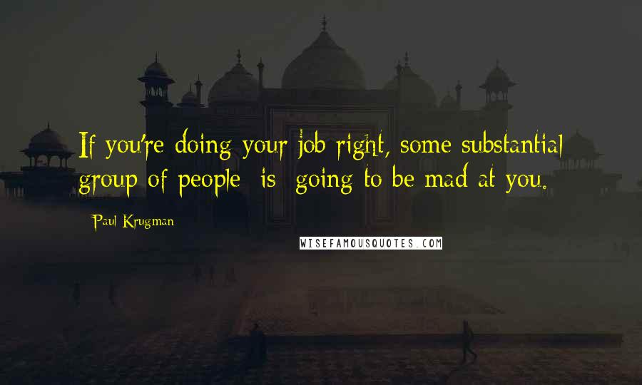 Paul Krugman Quotes: If you're doing your job right, some substantial group of people [is] going to be mad at you.