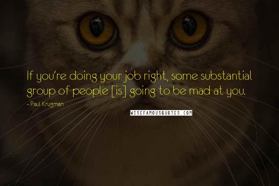 Paul Krugman Quotes: If you're doing your job right, some substantial group of people [is] going to be mad at you.