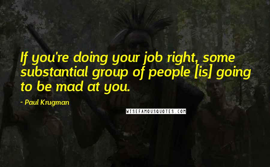 Paul Krugman Quotes: If you're doing your job right, some substantial group of people [is] going to be mad at you.