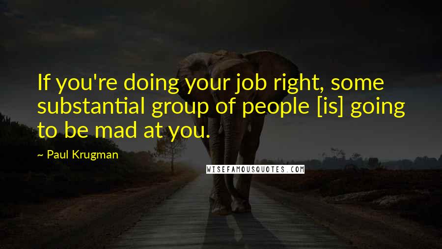 Paul Krugman Quotes: If you're doing your job right, some substantial group of people [is] going to be mad at you.