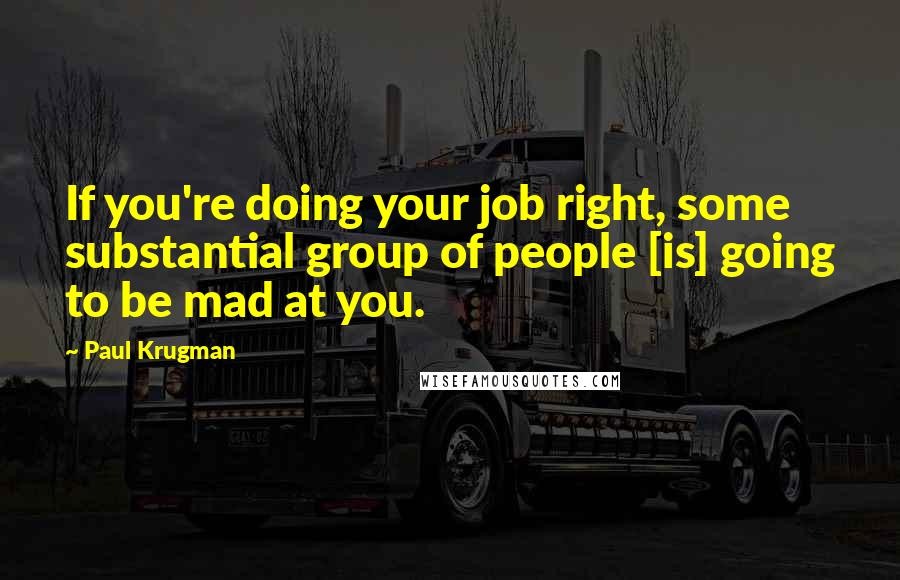 Paul Krugman Quotes: If you're doing your job right, some substantial group of people [is] going to be mad at you.