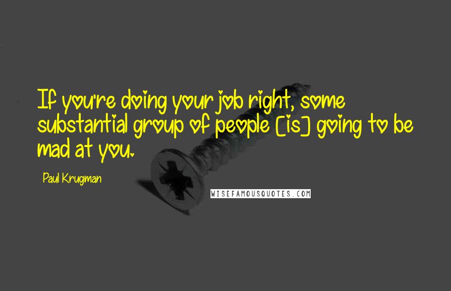 Paul Krugman Quotes: If you're doing your job right, some substantial group of people [is] going to be mad at you.