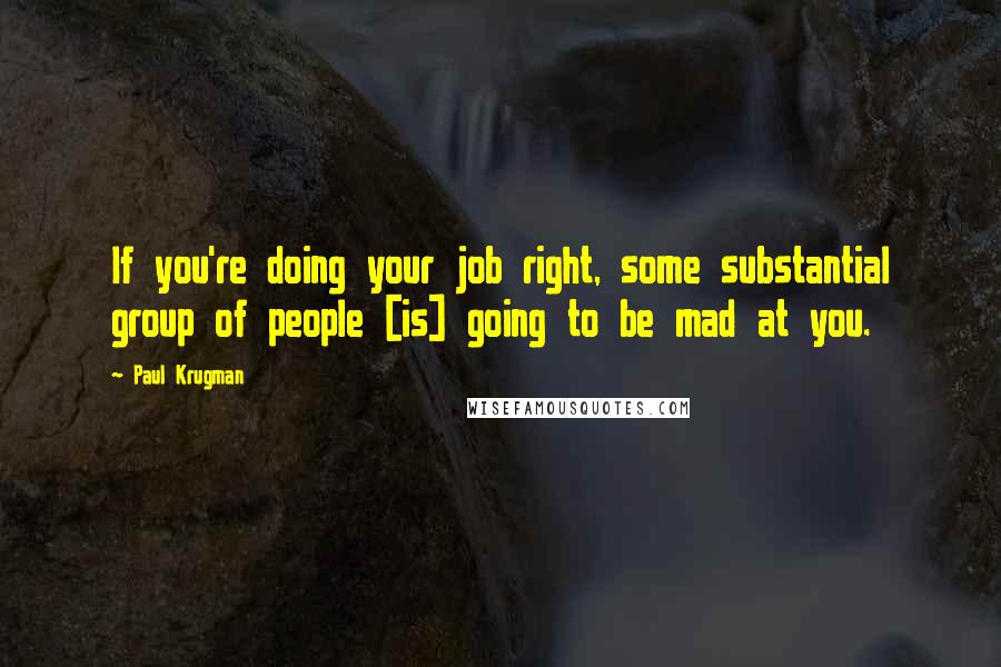 Paul Krugman Quotes: If you're doing your job right, some substantial group of people [is] going to be mad at you.