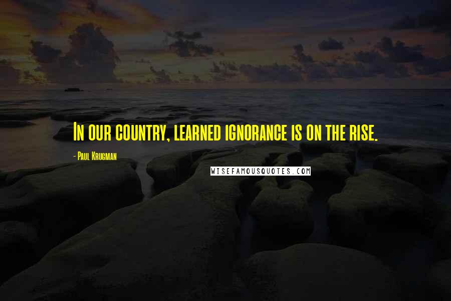 Paul Krugman Quotes: In our country, learned ignorance is on the rise.