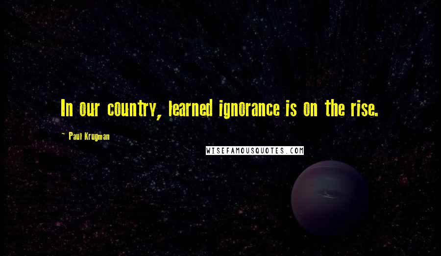 Paul Krugman Quotes: In our country, learned ignorance is on the rise.