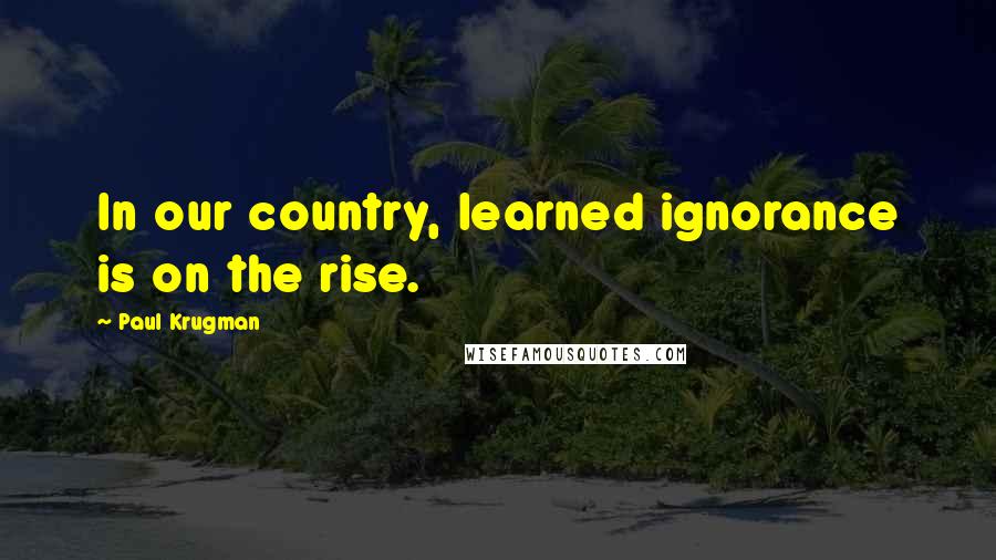 Paul Krugman Quotes: In our country, learned ignorance is on the rise.