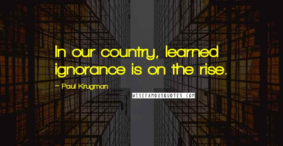 Paul Krugman Quotes: In our country, learned ignorance is on the rise.