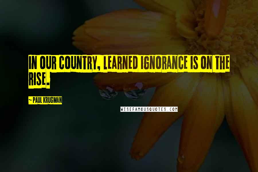 Paul Krugman Quotes: In our country, learned ignorance is on the rise.