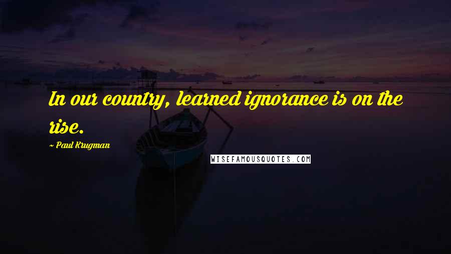 Paul Krugman Quotes: In our country, learned ignorance is on the rise.